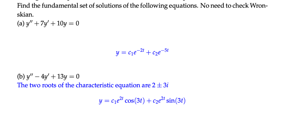 Find the fundamental set of solutions of the following equations. No need to check Wron-
skian.
(a) y" + 7y' + 10y = 0
y = c₁e¯
-2t
=
-5t
+Cze
(b) y" — 4y' + 13y = 0
The two roots of the characteristic equation are 2 ± 3i
y = c₁e²² cos(3t) + c2e²+ sin(3t)