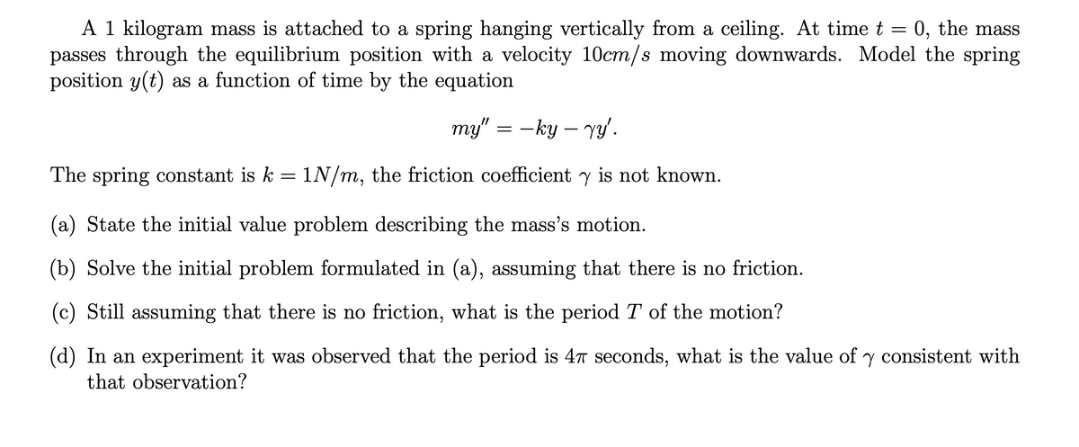 =
A 1 kilogram mass is attached to a spring hanging vertically from a ceiling. At time t 0, the mass
passes through the equilibrium position with a velocity 10cm/s moving downwards. Model the spring
position y(t) as a function of time by the equation
my" = −ky - yy'.
The spring constant is k = 1N/m, the friction coefficient y is not known.
(a) State the initial value problem describing the mass's motion.
(b) Solve the initial problem formulated in (a), assuming that there is no friction.
(c) Still assuming that there is no friction, what is the period T of the motion?
(d) In an experiment it was observed that the period is 47 seconds, what is the value of y consistent with
that observation?