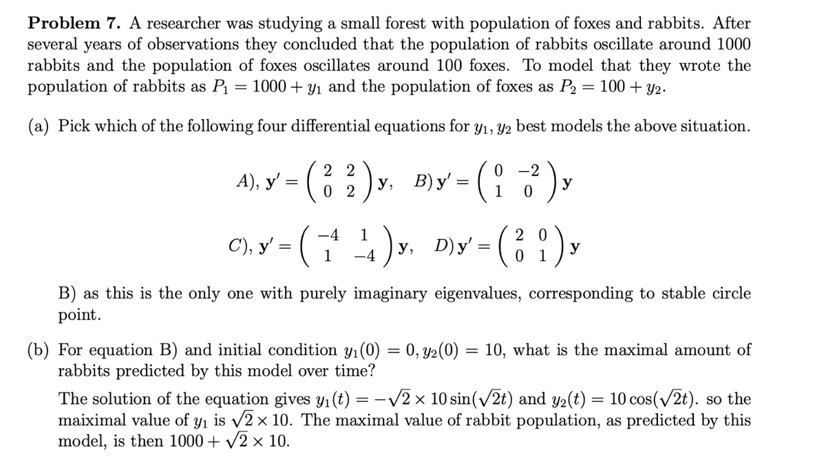 Problem 7. A researcher was studying a small forest with population of foxes and rabbits. After
several years of observations they concluded that the population of rabbits oscillate around 1000
rabbits and the population of foxes oscillates around 100 foxes. To model that they wrote the
population of rabbits as P₁ 1000+y₁ and the population of foxes as P₂ = 100+ y₂.
=
(a) Pick which of the following four differential equations for y₁, y2 best models the above situation.
22
0
-2
MY-(32)x. BY-(17),
A), y' = )y, B)y':
=
02
-4
20
CLY (1¹)Y. DIY-(8)
C), y' =
y, D)y' =
-4
0
1
y
B) as this is the only one with purely imaginary eigenvalues, corresponding to stable circle
point.
(b) For equation B) and initial condition y₁(0) = 0, y2(0) = 10, what is the maximal amount of
rabbits predicted by this model over time?
The solution of the equation gives y₁ (t) = -√√2 × 10 sin(√2t) and y₂(t) = 10 cos(√2t). so the
maiximal value of y₁ is √2 × 10. The maximal value of rabbit population, as predicted by this
model, is then 1000 + √2 × 10.