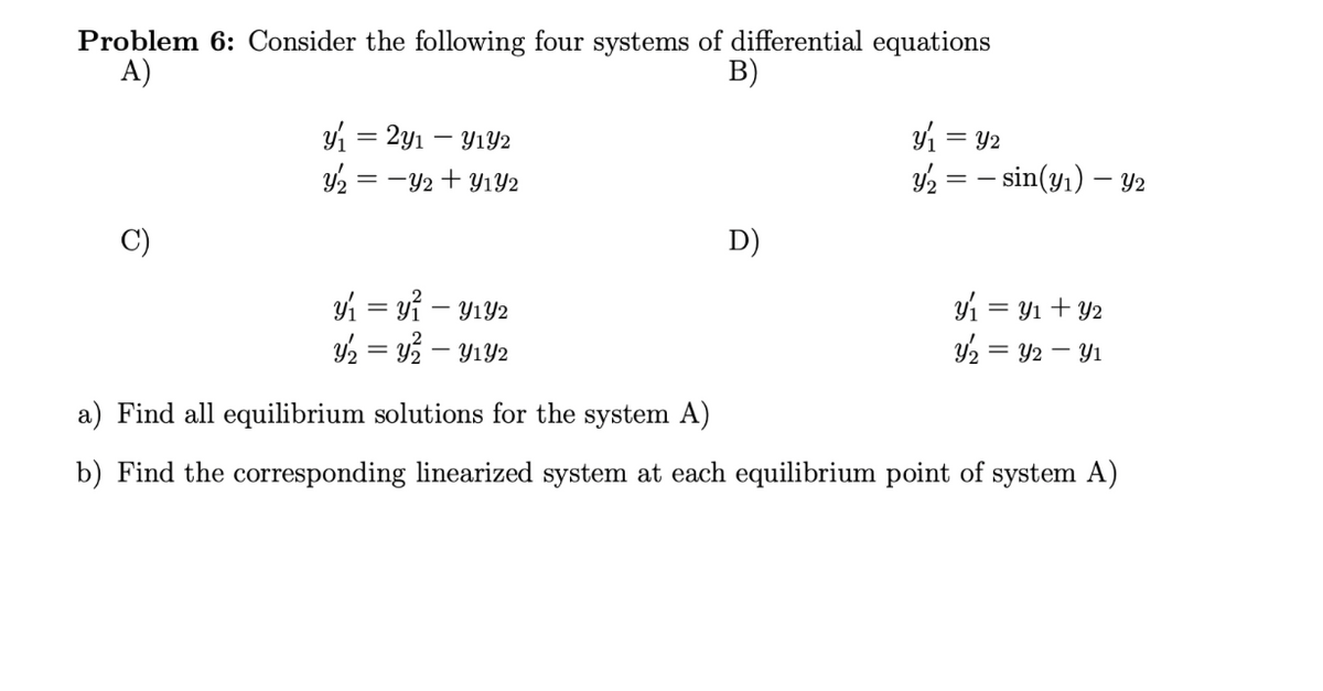 Problem 6: Consider the following four systems of differential equations
A)
B)
y₁ = 2y₁ - Y₁Y2
Y₂ = -Y2+ Y₁Y2
y₁ = y₁ - y₁Y2
y₂ = y² - Y₁Y2
D)
y₁ =
y2 = sin(y₁) - Y2
= y2
y₁ = = y₁ + y2
Y₂ = y2 - Y₁
a) Find all equilibrium solutions for the system A)
b) Find the corresponding linearized system at each equilibrium point of system A)