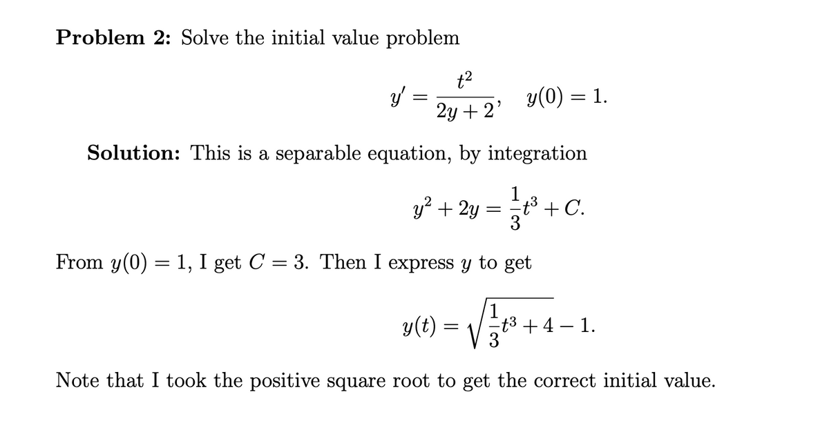 Problem 2: Solve the initial value problem
t²
2y + 2'
Solution: This is a separable equation, by integration
y'
=
y(0):
= 1.
y² + 2y = 1⁄²t³ + C.
3
From y(0) = 1, I get C = 3. Then I express y to get
y(t) = √ √ 1/3
√√₁1²+
Note that I took the positive square root to get the correct initial value.
t³ + 4 − 1.