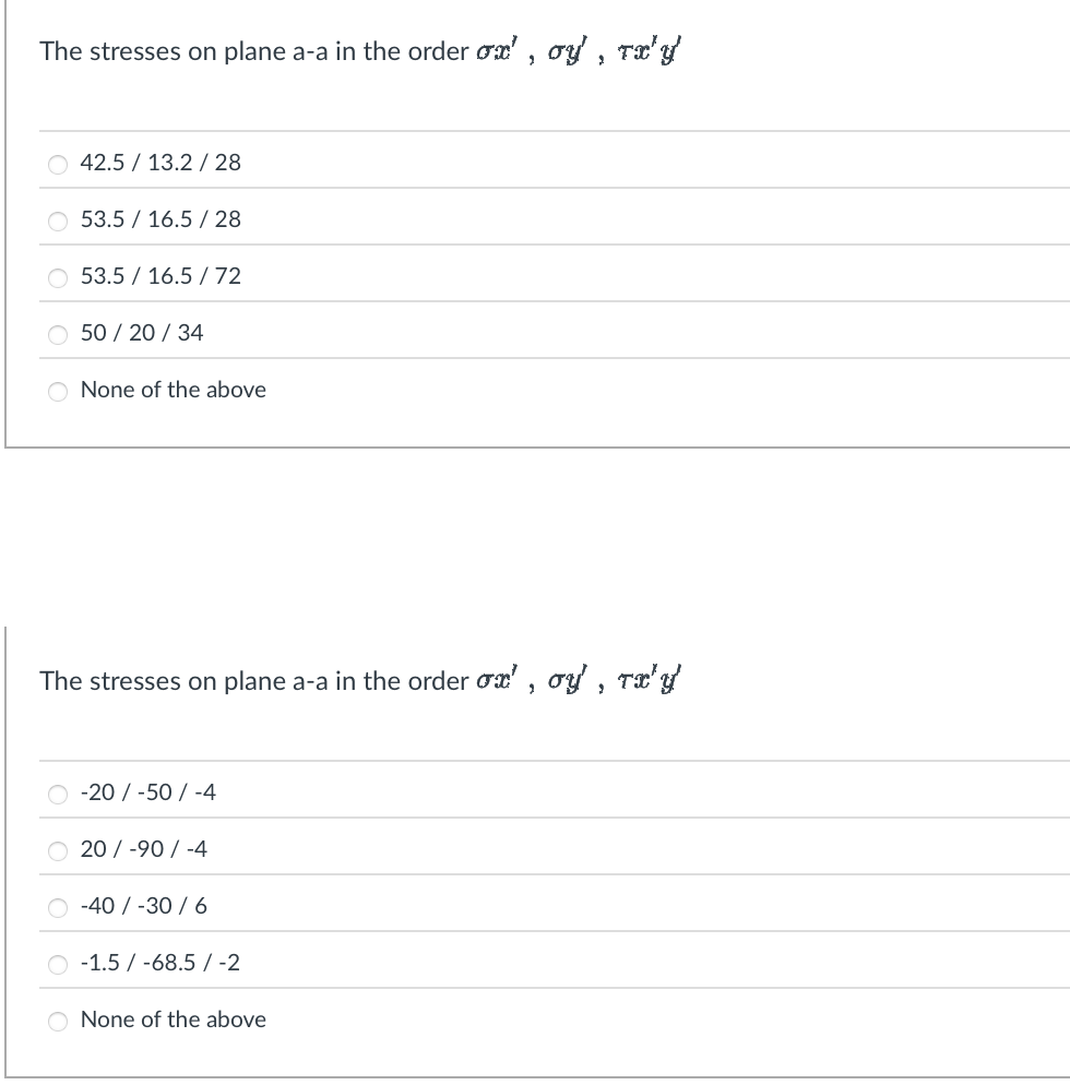 The stresses on plane a-a in the order ox', oy, Tx'y'
42.513.2/28
53.5 16.5/28
53.5 16.572
50/20/34
O None of the above
The stresses on plane a-a in the order σx', σy', TxX'Y
-20/-50/-4
20/-90/-4
-40/-30/6
-1.5-68.5 -2
None of the above