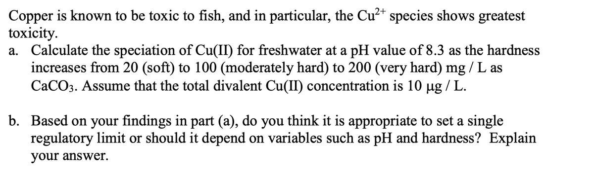 Copper is known to be toxic to fish, and in particular, the Cu²+ species shows greatest
toxicity.
a. Calculate the speciation of Cu(II) for freshwater at a pH value of 8.3 as the hardness
increases from 20 (soft) to 100 (moderately hard) to 200 (very hard) mg/L as
CaCO3. Assume that the total divalent Cu(II) concentration is 10 µg/L.
b. Based on your findings in part (a), do you think it is appropriate to set a single
regulatory limit or should it depend on variables such as pH and hardness? Explain
your answer.