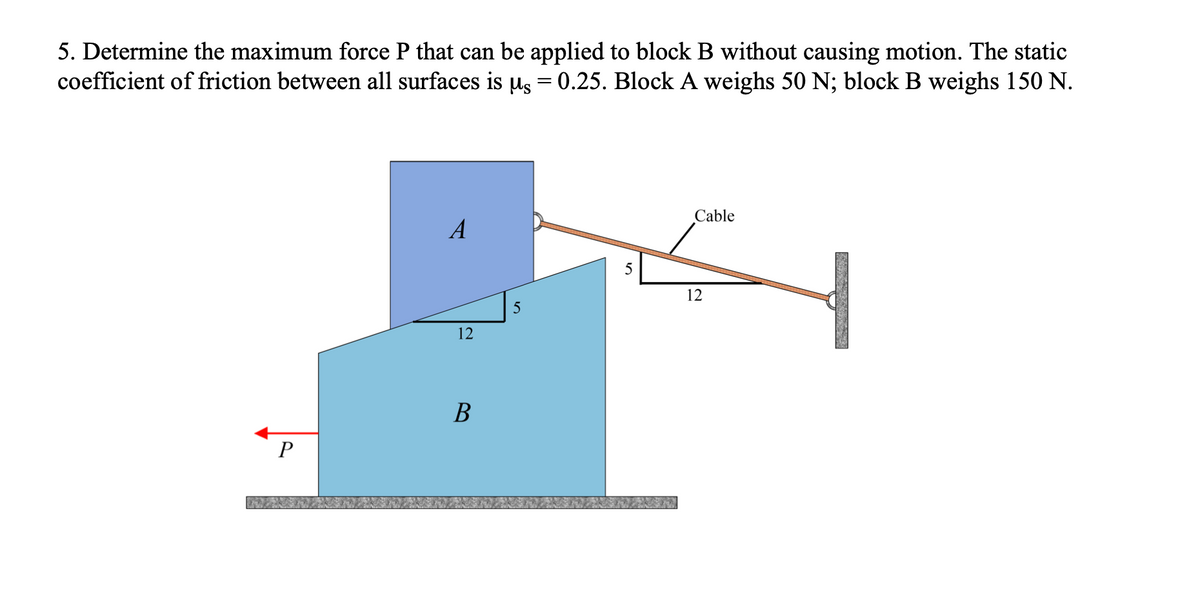 5. Determine the maximum force P that can be applied to block B without causing motion. The static
coefficient of friction between all surfaces is µ = 0.25. Block A weighs 50 N; block B weighs 150 N.
P
A
12
B
5
5
Cable
12