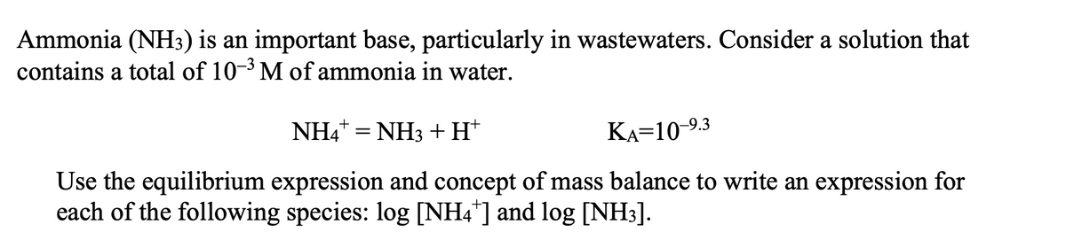 Ammonia (NH3) is an important base, particularly in wastewaters. Consider a solution that
contains a total of 10-³ M of ammonia in water.
+
NH4¹ = NH3 + H†
KA=10-⁹.3
Use the equilibrium expression and concept of mass balance to write an expression for
each of the following species: log [NH4*] and log [NH3].