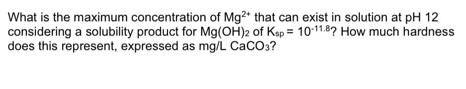 What is the maximum concentration of Mg2+ that can exist in solution at pH 12
considering a solubility product for Mg(OH)2 of Ksp = 10-11.8? How much hardness
does this represent, expressed as mg/L CaCO3?