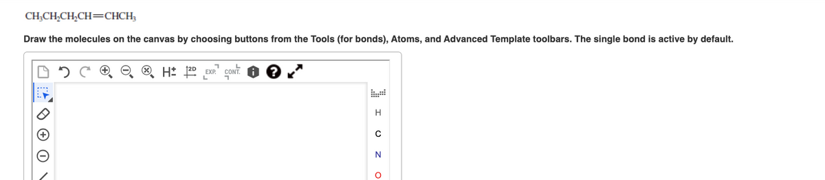 CH₂CH₂CH₂CH=CHCH₂
Draw the molecules on the canvas by choosing buttons from the Tools (for bonds), Atoms, and Advanced Template toolbars. The single bond is active by default.
H: 2D EXP. CONT
I UZ O