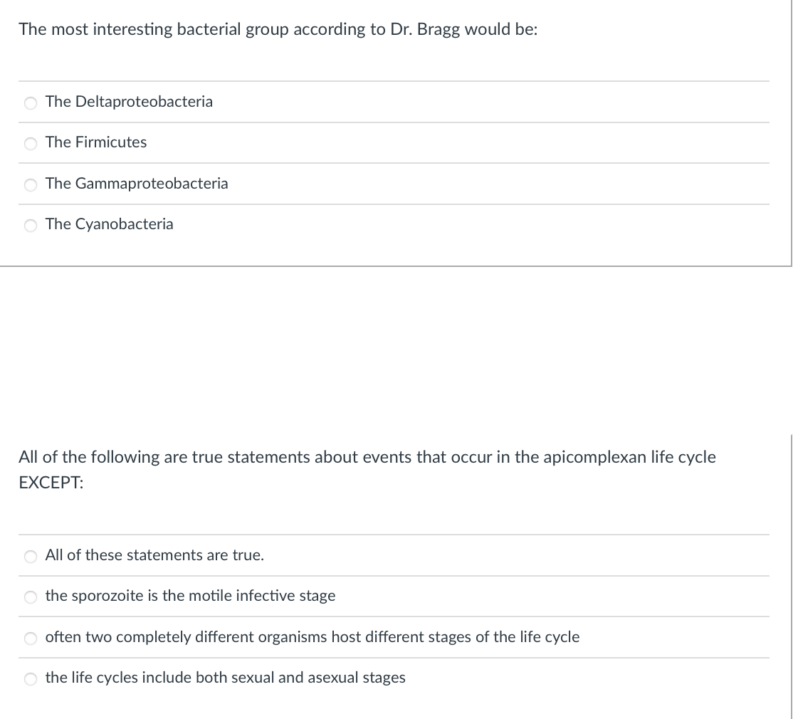 The most interesting bacterial group according to Dr. Bragg would be:
The Deltaproteobacteria
The Firmicutes
O The Gammaproteobacteria
O The Cyanobacteria
All of the following are true statements about events that occur in the apicomplexan life cycle
EXCEPT:
All of these statements are true.
O the sporozoite is the motile infective stage
often two completely different organisms host different stages of the life cycle
the life cycles include both sexual and asexual stages