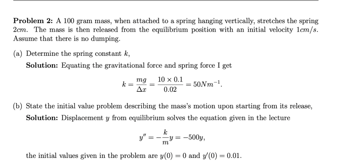 Problem 2: A 100 gram mass, when attached to a spring hanging vertically, stretches the spring
2cm. The mass is then released from the equilibrium position with an initial velocity 1cm/s.
Assume that there is no dumping.
(a) Determine the spring constant k,
Solution: Equating the gravitational force and spring force I get
50Nm-¹.
k =
mg 10 × 0.1
0.02
Ax
=
(b) State the initial value problem describing the mass's motion upon starting from its release,
Solution: Displacement y from equilibrium solves the equation given in the lecture
k
-y = -500y,
m
the initial values given in the problem are y(0) = 0 and y'(0) = 0.01.