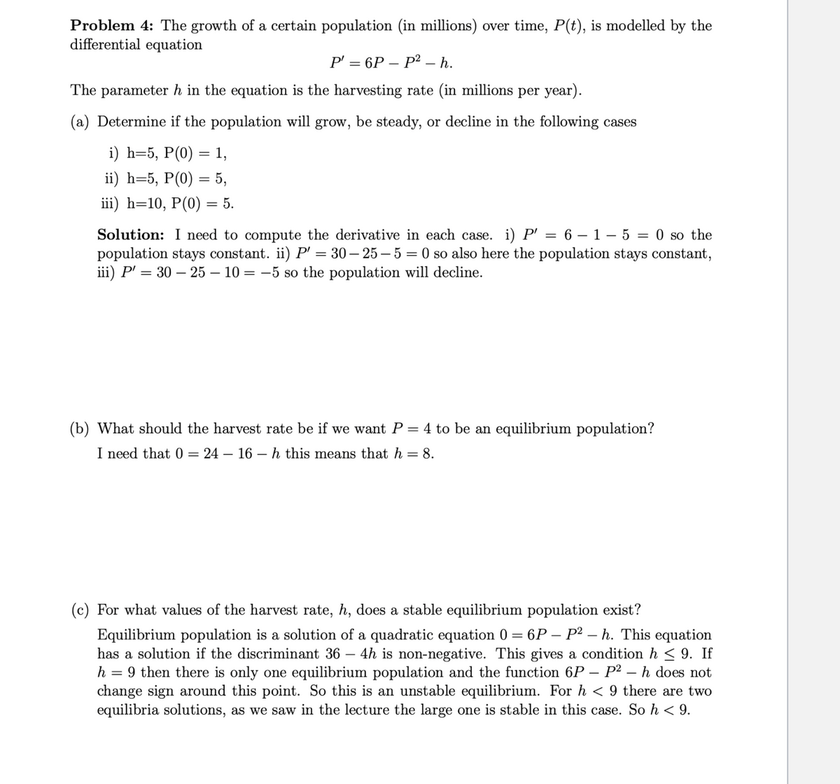 Problem 4: The growth of a certain population (in millions) over time, P(t), is modelled by the
differential equation
P' = 6P - P² - h.
The parameter h in the equation is the harvesting rate (in millions per year).
(a) Determine if the population will grow, be steady, or decline in the following cases
i) h=5, P(0) = 1,
ii) h=5, P(0) = 5,
iii) h=10, P(0) = 5.
Solution: I need to compute the derivative in each case. i) P' = 6-1-5 = 0 so the
population stays constant. ii) P' = 30-25-5 = 0 so also here the population stays constant,
iii) P' = 30 - 25 - 10 = -5 so the population will decline.
(b) What should the harvest rate be if we want P = 4 to be an equilibrium population?
I need that 0 = 24 16 h this means that h = 8.
(c) For what values of the harvest rate, h, does a stable equilibrium population exist?
Equilibrium population is a solution of a quadratic equation 0 = 6P – P² - h. This equation
has a solution if the discriminant 36 4h is non-negative. This gives a condition h≤ 9. If
h = 9 then there is only one equilibrium population and the function 6P - P² - h does not
change sign around this point. So this is an unstable equilibrium. For h < 9 there are two
equilibria solutions, as we saw in the lecture the large one is stable in this case. So h < 9.