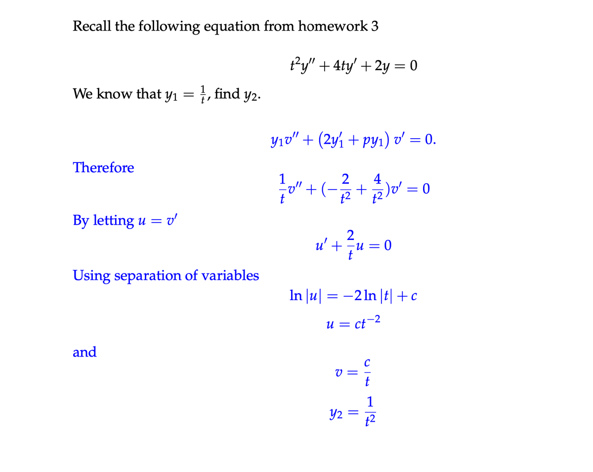 Recall the following equation from homework 3
We know that y₁ = ½, find y2.
Therefore
y1
t²y" + 4ty' + 2y = 0
Yıʊ" + (2y1 + py1) v' = 0.
1
4
"+ (-1+2)=0
By letting u = v'
u' +
2
u = 0
Using separation of variables
ln|u| = −2ln|t|+c
u = ct-2
and
ន
||
Y₂ =
C
12
12
+2