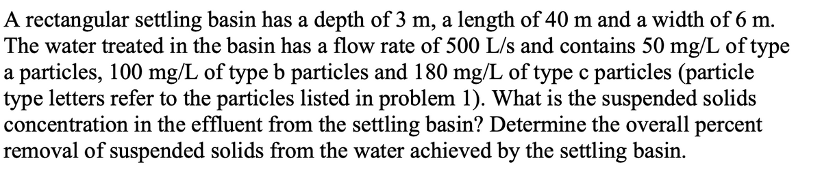 A rectangular settling basin has a depth of 3 m, a length of 40 m and a width of 6 m.
The water treated in the basin has a flow rate of 500 L/s and contains 50 mg/L of type
a particles, 100 mg/L of type b particles and 180 mg/L of type c particles (particle
type letters refer to the particles listed in problem 1). What is the suspended solids
concentration in the effluent from the settling basin? Determine the overall percent
removal of suspended solids from the water achieved by the settling basin.