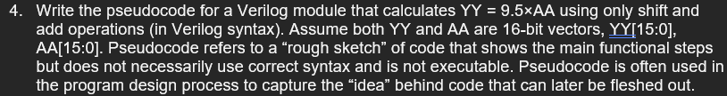 4. Write the pseudocode for a Verilog module that calculates YY = 9.5×AA using only shift and
add operations (in Verilog syntax). Assume both YY and AA are 16-bit vectors, YY[15:0],
AA[15:0]. Pseudocode refers to a “rough sketch" of code that shows the main functional steps
but does not necessarily use correct syntax and is not executable. Pseudocode is often used in
the program design process to capture the "idea" behind code that can later be fleshed out.
