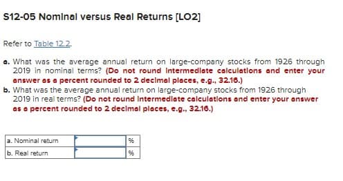 S12-05 Nominal versus Real Returns [LO2]
Refer to Table 12.2
a. What was the average annual return on large-company stocks from 1926 through
2019 in nominal terms? (Do not round Intermediate calculations and enter your
answer as a percent rounded to 2 decimal places, e.g., 32.16.)
b. What was the average annual return on large-company stocks from 1926 through
2019 in real terms? (Do not round Intermediate calculations and enter your answer
as a percent rounded to 2 decimal places, e.g., 32.16.)
a. Nominal return
b. Real return
96
96