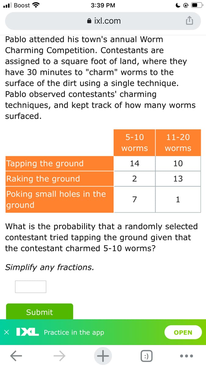 ul Boost
3:39 PM
a ixl.com
Pablo attended his town's annual Worm
Charming Competition. Contestants are
assigned to a square foot of land, where they
have 30 minutes to "charm" worms to the
surface of the dirt using a single technique.
Pablo observed contestants' charming
techniques, and kept track of how many worms
surfaced.
5-10
11-20
worms
worms
Tapping the ground
14
10
Raking the ground
13
Poking small holes in the
ground
7
1
What is the probability that a randomly selected
contestant tried tapping the ground given that
the contestant charmed 5-10 worms?
Simplify any fractions.
Submit
x IXL Practice in the app
OPEN
+
:)
