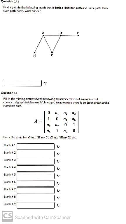 Question 14
Find a path in the follawing graph that is both a Hamilton path and Euler path. If no
such path cxists, write "none",
Question 1!
Fill in the missing cntrics in the following adjacency matrix of an undirected
connected graph (with no multiple cdgesl to guarantee there is an Euler circuit and a
Harmiton path.
a3
1
A =
1
as
1
Enter the value tor al into "Blank 1. a2 into "Blank 2, etc.
Elank 1
Elank # 2
Blank # 3
Elank # 4
Blank # 5
Blank a 6
Blank 7
Elank 8
Blank # 9
CS Scanned with CamScanner
