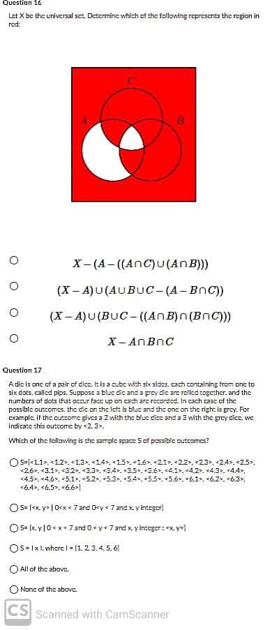 Question 16
Let X be the universal set. Determine which of the folloving represcnts the region in
red:
X- (A- ((AnC)u(AnB)))
(X- A)U(AUBUuc-(A-BnC))
(X- A)U (BUC - ((AnB)n(BnC))
X- ANBNC
Question 17
A dic is one cf a pair of dice. It is a cubc with six sides, cach containing trom one to
six dots, called pips. Suppose a blue dic and a grey dic are rolled togcther. and the
numbers of dots that occur face up on esch are recorded. In cach case of the
possible outcomes, the cic on the left is blus and the one on thc right is grey. For
example. it the outzome gives a 2 with the blue dice and a 3 vith the grey dice. wc
indicate this outcome by <2 3.
Which of the following is the semple space Sof possible outcomes?
Os=1<1.1>, <12, 1.3, <14.<15<16. <21 <22. <23, <2,4>. <2.5.
<2,6. <3.1>, <3.2. <3.3. <3.4>. <3.5. <3.6. <41>, <4.2, <4.3. <44,
4,5, <4.6, 5.1>,<5.2, <5.3. <5.4.5.5. <5.6. <6.1, <6.2. *6.3>,
*6.4, <6.5. <6.6>1
O S= |<x. y> | 0<x < 7 and Oey < 7and xy integor
OS- fk. yl0< x<7and 0y<7 and x y integer:x y>]
Os= Ix , whcre | = [12 3.4, 5. 6
O All of the above
None of the above.
CS Scanned with CamScanner
