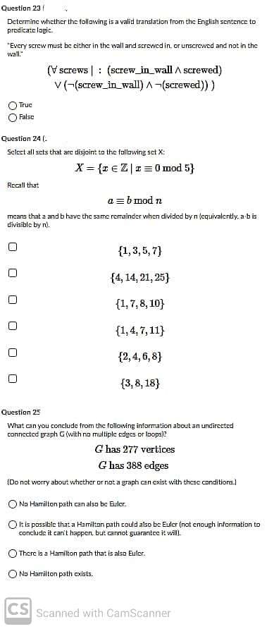 Question 23
Determine whether the follawing is a valid translation from the English sentence to
prodicate logic.
"Every screw must be either in the wall and screwed in. or unscrewed and not in the
wall."
(V screws | : (screw_in_wall A screwed)
v(-(screw_in_wall) A -(screwed) )
Truc
O False
Question 24 (.
Select all sets that arc disjoint to the following set X:
X= {r €Z|r =0 mod 5}
Rocall that
a =bmod n
mcans that z and bhave the same remainder when divided by n tequivalenty, a bis
divisible by n).
{1,3, 5, 7}
{4, 14, 21, 25}
{1,7, 8, 10}
{1,4,7,11}
{2,4, 6,8}
{3,8, 18}
Question 25
What can you concludo from the following information about an undirected
connected graph G (with no multiple edges or loops)?
G has 277 vertices
G has 388 edges
(Do not worry about whether or not a graph can exist with these conditions.)
O Na Hamilten path can also be Euler.
Ok is possible that a Hamiltan path could also be Euler (nat enough information to
concludz it can't happen, but cannot guarantee it will).
O There is a Hamilton path that is also Eulor.
O No Hamilton path cxists.
CS Scanned with CamScanner
