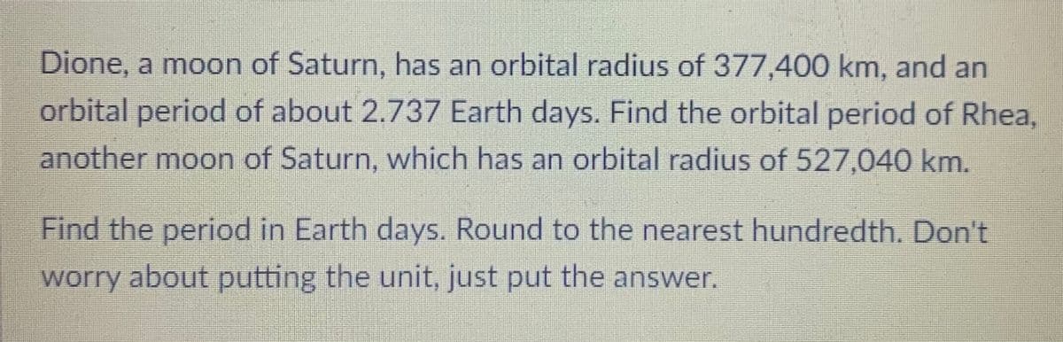 Dione, a moon of Saturn, has an orbital radius of 377,400 km, and an
orbital period of about 2.737 Earth days. Find the orbital period of Rhea,
another moon of Saturn, which has an orbital radius of 527,040 km.
Find the period in Earth days. Round to the nearest hundredth. Don't
worry about putting the unit, just put the answer.
