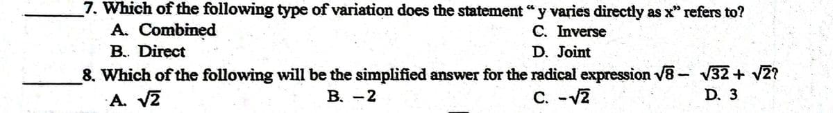 7. Which of the following type of variation does the statement "y varies directly as x" refers to?
A. Combined
C. Inverse
B. Direct
D. Joint
8. Which of the following will be the simplified answer for the radical expression V8- V32+ v2?
A. VZ
B. -2
C. -v2
D. 3
