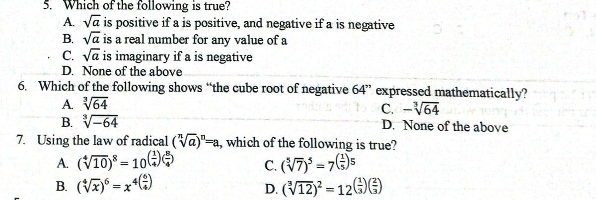 5. Which of the following is true?
A. Va is positive if a is positive, and negative if a is negative
B. Va is a real number for any value of a
C. Va is imaginary if a is negative
D. None of the above
6. Which of the following shows "the cube root of negative 64" expressed mathematically?
A. V64
B. V-64
C. -V64
D. None of the above
7. Using the law of radical (Va)"=a, which of the following is true?
A. (V10) = 10()
B. (VA)° = x*(4)
C. (V7)' = 7€)5
D. (V12)* = 12E)
%3D
