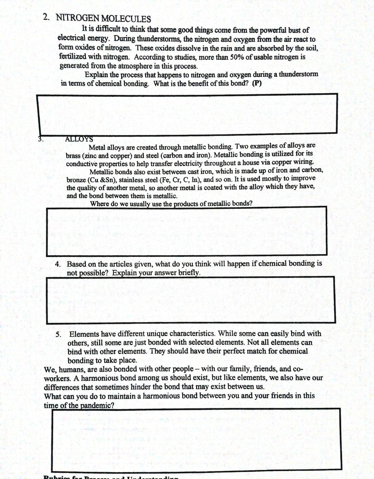2. NITROGEN MOLECULES
It is difficult to think that some good things come from the powerful bust of
electrical energy. During thunderstorms, the nitrogen and oxygen from the air react to
form oxides of nitrogen. These oxides dissolve in the rain and are absorbed by the soil,
fertilized with nitrogen. According to studies, more than 50% of usable nitrogen is
generated from the atmosphere in this process.
Explain the process that happens to nitrogen and oxygen during a thunderstorm
in terms of chemical bonding. What is the benefit of this bond? (P)
3.
ALLOYS
Metal alloys are created through metallic bonding. Two examples of alloys are
brass (zinc and copper) and steel (carbon and iron). Metallic bonding is utilized for its
conductive properties to help transfer electricity throughout a house via copper wiring.
Metallic bonds also exist between cast iron, which is made up of iron and carbon,
bronze (Cu &Sn), stainless steel (Fe, Cr, C, In), and so on. It is used mostly to improve
the quality of another metal, so another metal is coated with the alloy which they have,
and the bond between them is metallic.
Where do we usually use the products of metallic bonds?
4. Based on the articles given, what do you think will happen if chemical bonding is
not possible? Explain your answer briefly.
5. Elements have different unique characteristics. While some can easily bind with
others, still some are just bonded with selected elements. Not all elements can
bind with other elements. They should have their perfect match for chemical
bonding to take place.
We, humans, are also bonded with other people- with our family, friends, and co-
workers. A harmonious bond among us should exist, but like elements, we also have our
differences that sometimes hinder the bond that may exist between us.
What can you do to maintain a harmonious bond between you and your friends in this
time of the pandemic?
Rubrios for
