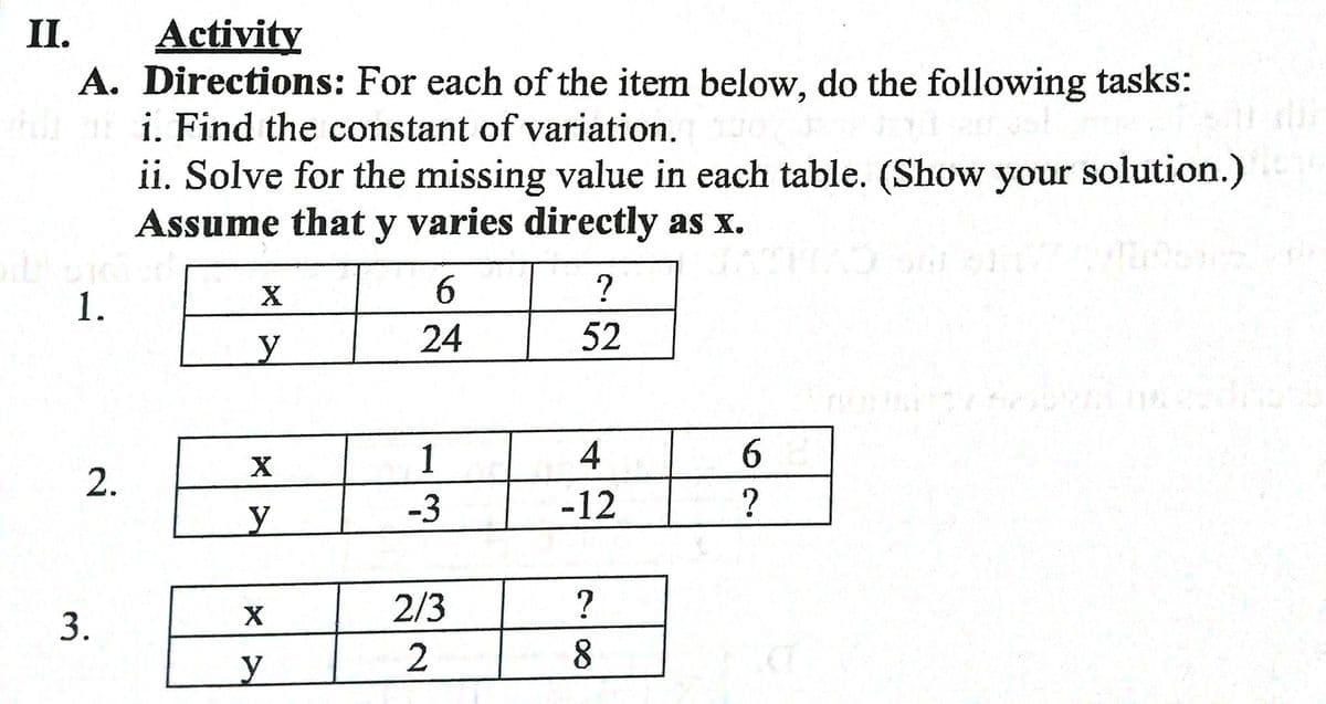 Activity
A. Directions: For each of the item below, do the following tasks:
i. Find the constant of variation.
ii. Solve for the missing value in each table. (Show your solution.)
Assume that y varies directly as x.
II.
6.
1.
y.
24
52
1
2.
-3
-12
2/3
?
X
2
8.
3.
