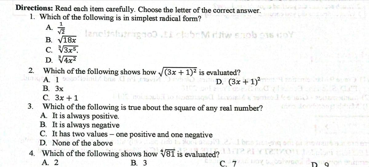 Directions: Read each item carefully. Choose the letter of the correct answer.
1. Which of the following is in simplest radical form?
A. T
lancitslutrigno.cbrMriwsob16 oY
В. V18х
C. V3x5.
D. V4x2
3
Which of the following shows how (3x + 1)2 is evaluated?
biaig A. 1
oioinilbne d ovi oit D. (3x + 1)²
В. Зх
С. Зх + 1
Which of the following is true about the square of any real number?
A. It is always positive.
B. It is always negative
C. It has two values - one positive and one negative
D. None of the above
D. (3x + 1)
3.
4. Which of the following shows how V81 is evaluated?
А. 2
В. 3
C. 7 O balwoc
D 9
2.
