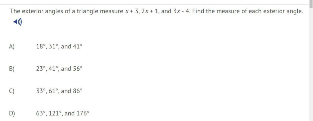 The exterior angles of a triangle measure x + 3, 2x + 1, and 3x - 4. Find the measure of each exterior angle.
A)
18°, 31°, and 41°
B)
23°, 41°, and 56°
C)
33°, 61°, and 86°
D)
63°, 121°, and 176°
