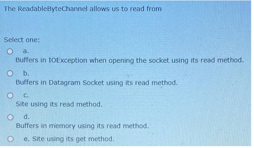 The ReadableByteChannel allows us to read from
Select one:
O a.
Buffers in IOException when opening the socket using its read method.
O b.
Buffers in Datagram Socket using its read method.
O C.
Site using its read method.
O d.
Buffers in memory using its read method.
e. Site using its get method.