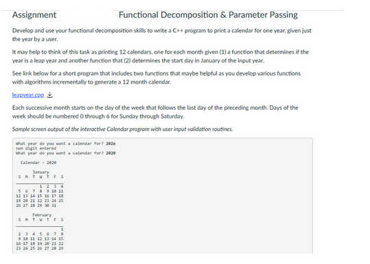 Assignment
Functional Decomposition & Parameter Passing
Develop and use your functional decomposition skills to write a C++ program to print a calendar for one year, given just
the year by a user.
It may help to think of this task as printing 12 calendars, one for each month given (1) a function that determines if the
year is a leap year and another function that (2) determines the start day in January of the input year.
See link below for a short program that includes two functions that maybe helpful as you develop various functions
with algorithms incrementally to generate a 12 month calendar.
learvear.com
Each successive month starts on the day of the week that follows the last day of the preceding month. Days of the
week should be numbered 0 through 6 for Sunday through Saturday.
Sample screen output of the interactive Calendar program with user input validation routines.
what year do you want a calendar for? 2020
non digit entered
What year do you want a calendar for? 2020
Calendar - 2020
January
SMTWTFS
5 6 7 8 9 10 11
12 13 14 15 16 17 18
19 20 21 22 23 24 25
26 27 28 29 30 31
February
SMTWTFS
2345678
9 10 11 12 13 14 15
16 17 18 19 20 21 22
23 24 25 26 27 28 29