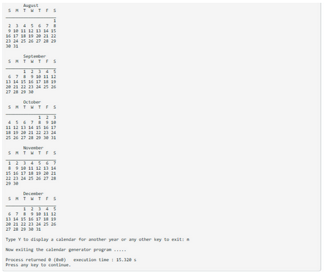August
SMTWTFS
1
2 3 4 5 6 7 8
9 10 11 12 13 14 15
16 17 18 19 20 21 22
23 24 25 26 27 28 29
30 31
September
SMTWTFS
6 7 8 9 10 11 12
13 14 15 16 17 18 19
20 21 22 23 24 25 26
27 28 29 30
October
SMTWTFS
4 5 6 7 8 9 10
11 12 13 14 15 16 17
18 19 20 21 22 23 24
25 26 27 28 29 30 31
November
SMTWTFS
1234567
8 9 10 11 12 13 14
15 16 17 18 19 20 21
22 23 24 25 26 27 28
29 30
December
SMTWTFS
6 7 8 9 10 11 12
13 14 15 16 17 18 19
20 21 22 23 24 25 26
27 28 29 30 31
Type Y to display a calendar for another year or any other key to exit: n
Now exiting the calendar generator program
Process returned @ (exe) execution time: 15.320 s
Press any key to continue.