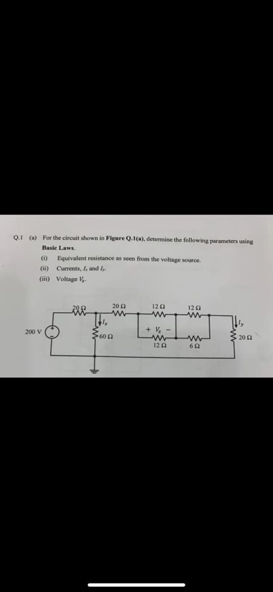 Q.1 (a) For the circuit shown in Figure Q.1(a), determine the following parameters using
Basic Laws.
(i) Equivalent resistance as seen from the voltage source.
(ii)
Currents, I, and I,.
(iii)
Voltage V₂.
200 V
Σ60 Ω Ω
20 Ω
www
1292
+V₂-
ww
12 Ω
1252
602
20 2