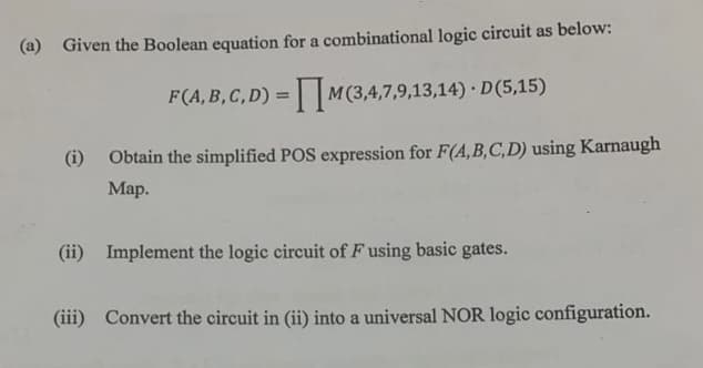 (a) Given the Boolean equation for a combinational logic circuit as below:
F(A,B,C,D) = M(3,4,7,9,13,14) · D(5,15)
(i) Obtain the simplified POS expression for F(A, B,C,D) using Karnaugh
Map.
(ii) Implement the logic circuit of Fusing basic gates.
(iii) Convert the circuit in (ii) into a universal NOR logic configuration.