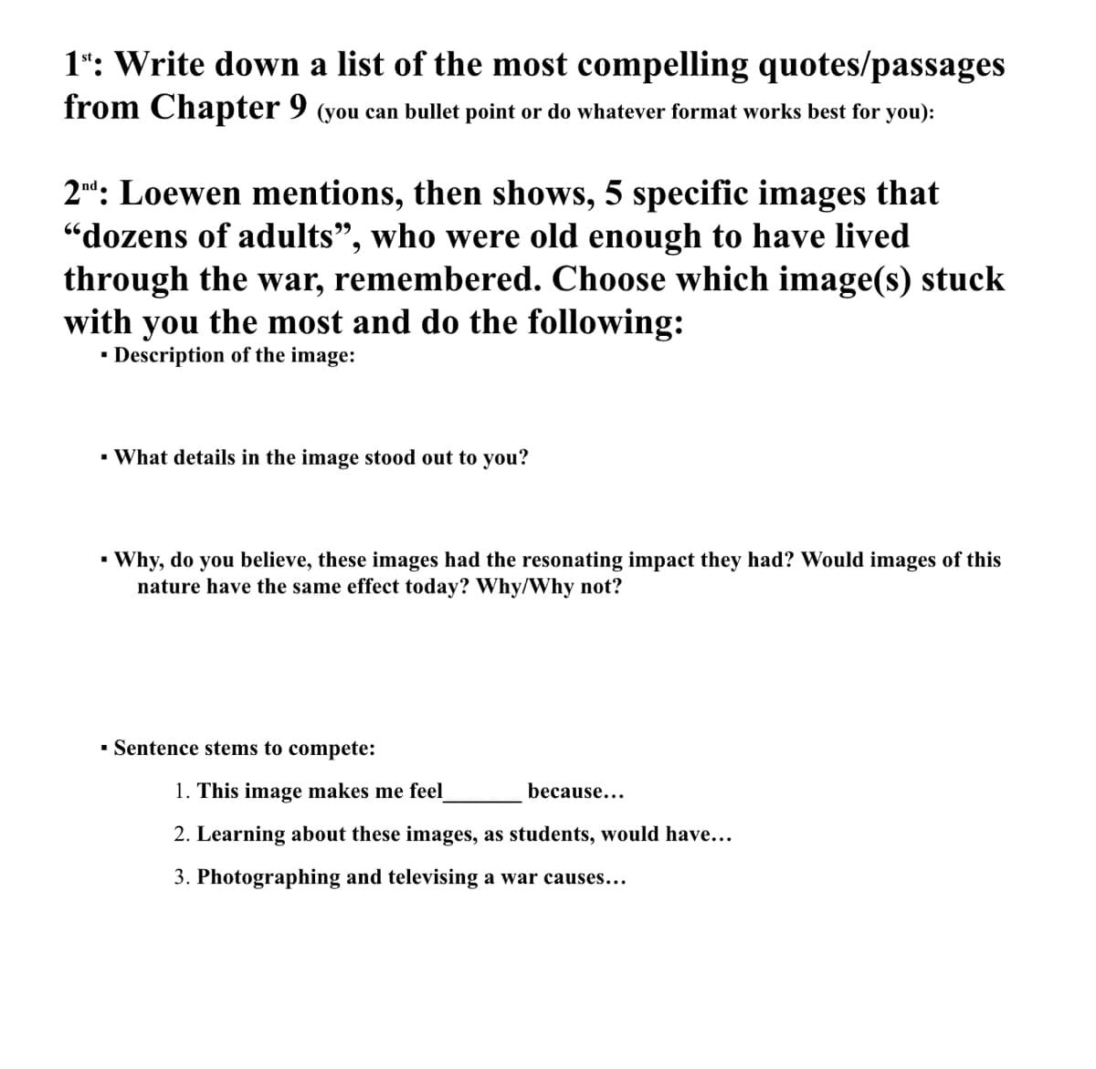 1": Write down a list of the most compelling quotes/passages
from Chapter 9 (you can bullet point or do whatever format works best for you):
2nd: Loewen mentions, then shows, 5 specific images that
"dozens of adults", who were old enough to have lived
through the war, remembered. Choose which image(s) stuck
with you the most and do the following:
▪ Description of the image:
▪ What details in the image stood out to you?
▪ Why, do you believe, these images had the resonating impact they had? Would images of this
nature have the same effect today? Why/Why not?
▪ Sentence stems to compete:
1. This image makes me feel
2. Learning about these images, as students, would have...
3. Photographing and televising a war causes...
because...