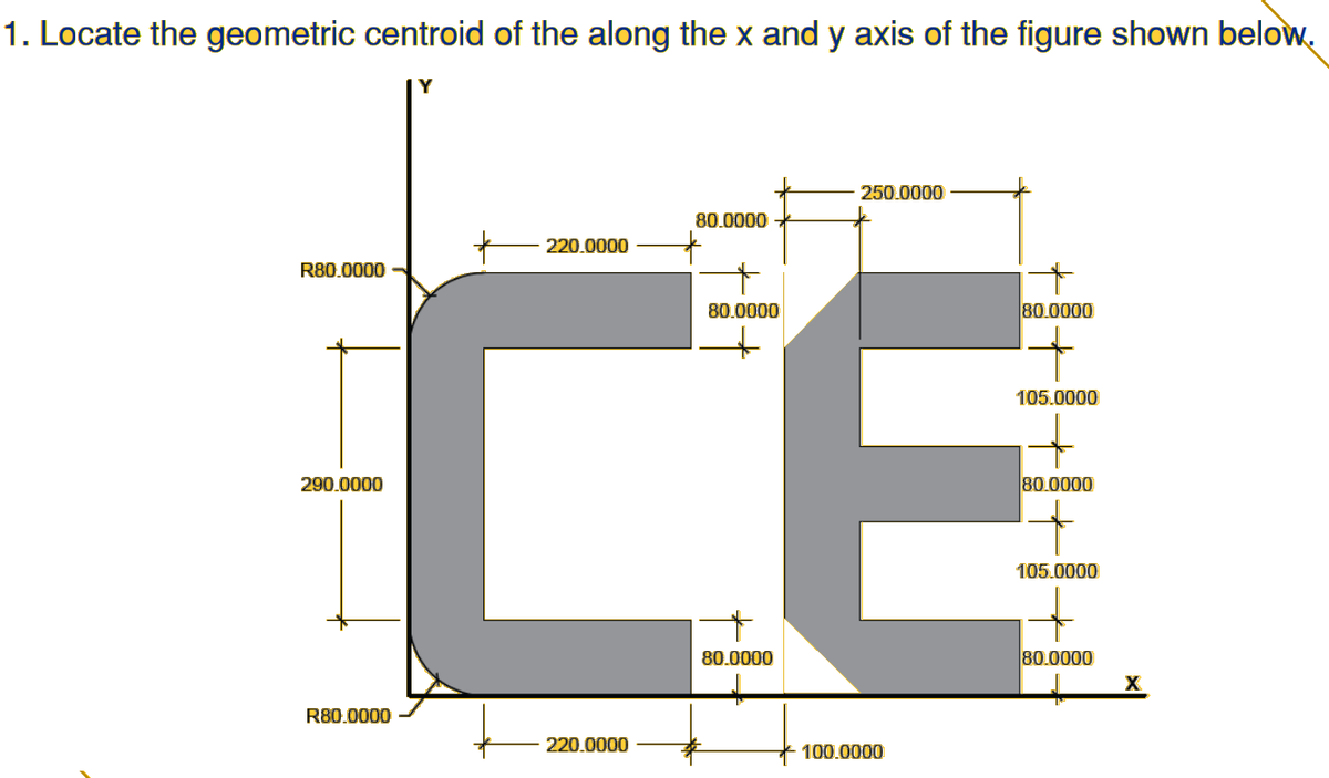 1. Locate the geometric centroid of the along the x and y axis of the figure shown below.
Y
250.0000
80.0000
220.0000
CE
R80.0000
80.0000
80.0000
105.0000
290.0000
80.0000
105.0000
80.0000
80.0000
X
R80.0000
220.0000
100.0000
