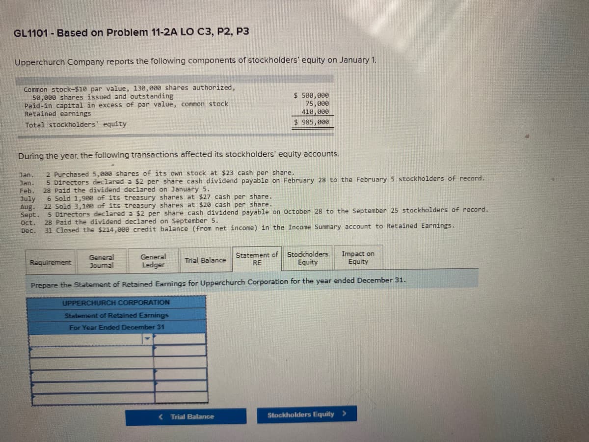 GL1101 - Based on Problem 11-2A LO C3, P2, P3
Upperchurch Company reports the following components of stockholders' equity on January 1.
Common stock-$1e par value, 130,000 shares authorized,
5e,000 shares issued and outstanding
Paid-in capital in excess of par value, common stock
Retained earnings
$ 500, 000
75,000
410,000
Total stockholders' equity
$ 985,000
During the year, the following transactions affected its stockholders' equity accounts.
2 Purchased 5,000 shares of its own stock at $23 cash per share.
5 Directors declared a $2 per share cash dividend payable on February 28 to the February 5 stockholders of record.
28 Paid the dividend declared on January 5.
6 Sold 1,900 of its treasury shares at $27 cash per share.
22 Sold 3,100 of its treasury shares at $20 cash per share.
. 5 Directors declared a $2 per share cash dividend payable on October 28 to the September 25 stockholders of record.
28 Paid the dividend declared on September 5.
31 Closed the $214,000 credit balance (from net income) in the Income Summary account to Retained Earnings.
Jan.
Jan.
Feb.
July
Aug.
Sept.
Oct.
Dec.
General
Journal
General
Ledger
Statement of Stockholders
RE
Impact on
Equity
Requirement
Trial Balance
Equity
Prepare the Statement of Retained Earnings for Upperchurch Corporation for the year ended December 31.
UPPERCHURCH CORPORATION
Statement of Retained Earnings
For Year Ended December 31
( Trial Balance
Stockholders Equity >
