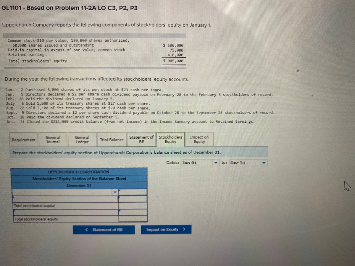 GL1101 Based on Problem 11-2A LO C3, P2, P3
Upperchurch Company reports the following components of stockholders' equity on January 1.
Common stock-$10 par value, 130,000 shares authorized,
5e,000 shares issued and outstanding
Paid-in capital in excess of par value, common stock
Retained earnings
Total stockholders' equity
$ 500,000
75,000
410,000
$ 985, 000
During the year, the following transactions affected its stockholders' equity accounts.
2 Purchased 5,000 shares of its own stock at $23 cash per share.
5 Directors declared a $2 per share cash dividend payable on February 28 to the February 5 stockholders of record.
28 Paid the dividend declared on January 5.
6 Sold 1,900 of its treasury shares at $27 cash per share.
Jan.
Jan.
Feb.
July
Aug.
22 Sold 3,100 of its treasury shares at $20 cash per share.
Sept. 5 Directors declared a $2 per share cash dividend payable on October 28 to the September 25 stockholders of record.
28 Paid the dividend declared on September 5.
31 Closed the $214,000 credit balance (from net income) in the Income Summary account to Retained Earnings.
Oct.
Dec.
General
Journal
Statement of Stockholders
RE
General
Impact on
Equity
Requirement
Ledger
Trial Balance
Equity
Prepare the stockholders' equity section of Upperchurch Corporation's balance sheet as of December 31.
Dates: Jan 01
to: Dec 31
UPPERCHURCH CORPORATION
Stockholders' Equity Section of the Balance Sheet
December 31
Total contributed capital
Total stockholders' equity
< Statement of RE
Impact on Equity >
