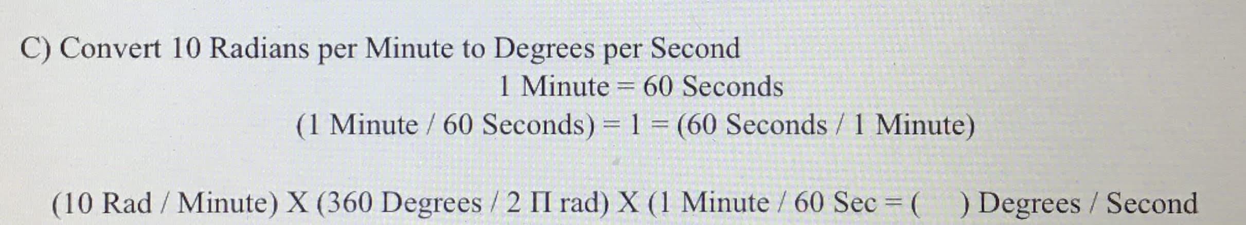 C) Convert 10 Radians per Minute to Degrees per Second
1 Minute = 60 Seconds
(1 Minute / 60 Seconds) = 1 (60 Seconds / 1 Minute)
%3D
%3D
(10 Rad / Minute) X (360 Degrees / 2 II rad) X (1 Minute / 60 Sec ( ) Degrees / Second
