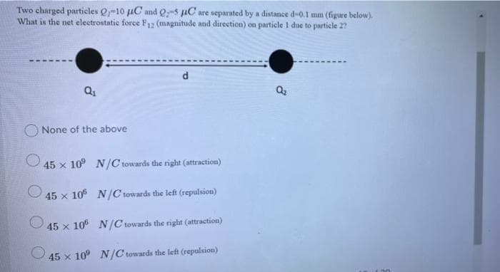 Two charged particles Q-10 uC and Q-s uC are separated by a distance d-0.1 mm (figure below).
What is the net eleetrostatie force F12 (magnitude and direction) on particle 1 due to particle 2?
d
Q2
None of the above
45 x 10° N/C towards the right (attraction)
45 x 106 N/C towards the left (repulsion)
45 x 106 N/C towards the right (attraction)
O 45 x 10° N/C towards the left (repulsion)
