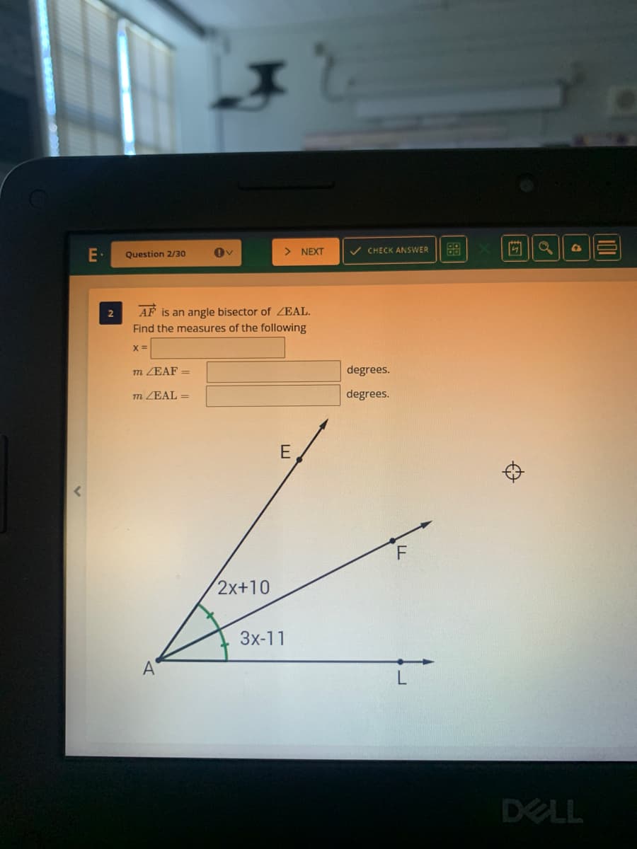 > NEXT
v CHECK ANSWER
88
Question 2/30
2
AF is an angle bisector of ZEAL.
Find the measures of the following
m ZEAF =
degrees.
m ZEAL =
degrees.
E
2x+10
3x-11
A
DELL
