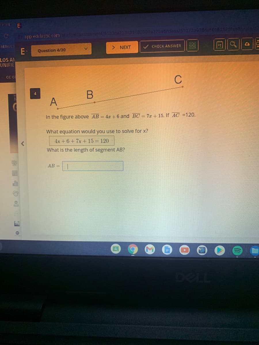 POL
E-
app edulastic com sludent/assessment/61b3ca213439480009a32ba6/class/613730988466Ob1521fanan/to/S
> NEXT
v CHECK ANSWER
E·
Question 4/30
LOS AN
UNIFIE
C
В
A
In the figure above AB = 4x + 6 and BC = 7x + 15. If AC =120.
What equation would you use to solve for x?
4x + 6+ 7x + 15 = 120
What is the length of segment AB?
AB =
DELL
