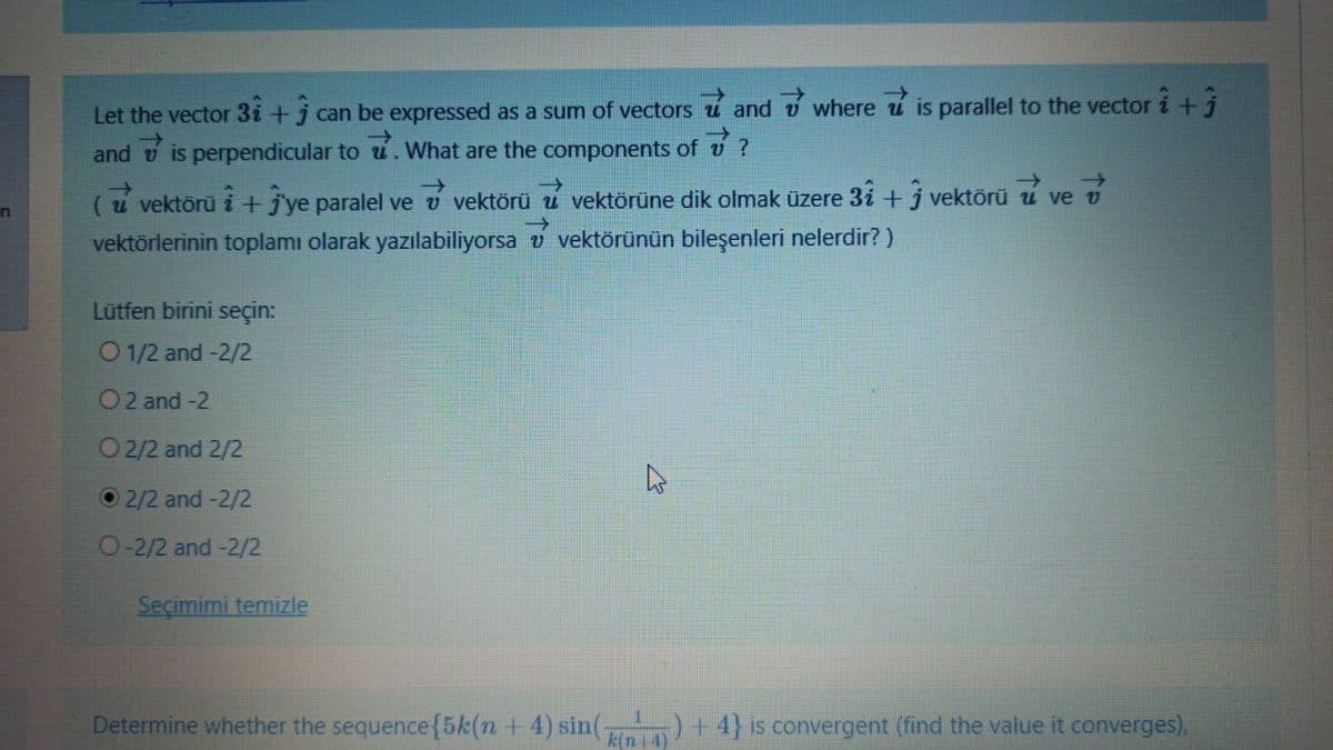 Let the vector 3i +j can be expressed as a sum of vectors u and v where i is parallel to the vector i +j
->
and
is perpendicular to u.What are the components of
->
->
(u vektörü i + j'ye paralel ve v vektörü u vektörüne dik olmak üzere 3i +j vektörü u ve v
in
vektörlerinin toplamı olarak yazılabiliyorsa v vektörünün bileşenleri nelerdir? )
Lūtfen birini seçin:
O 1/2 and -2/2
O2 and -2
O 2/2 and 2/2
2/2 and -2/2
O-2/2 and-2/2
Seçimimi temizle
Determine whether the sequence{5k(n + 4) sin( )+4} is convergent (find the value it converges).
k(n 4
