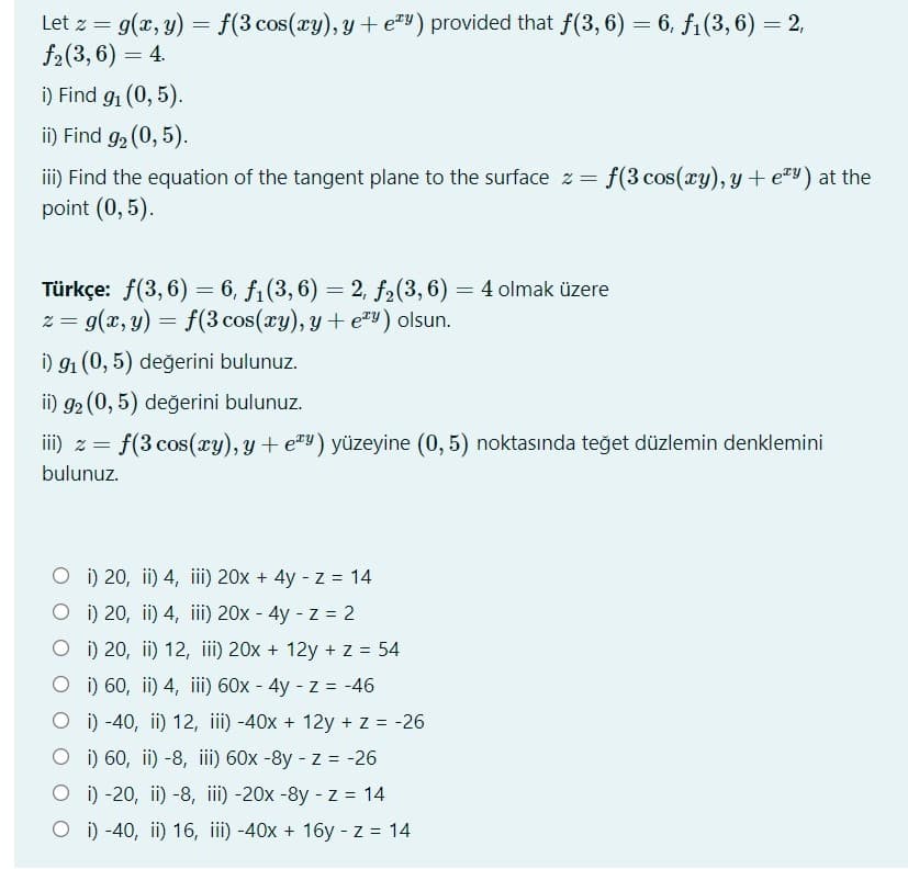 Let z = g(x, y) = f(3 cos(xy), y+ e) provided that f(3, 6) = 6, f1(3, 6) = 2,
f2(3, 6) = 4.
i) Find g1 (0, 5).
ii) Find g2 (0, 5).
ii) Find the equation of the tangent plane to the surface z = f(3 cos(ry), y + e=) at the
point (0, 5).
Türkçe: f(3,6) = 6, f1(3, 6) = 2, f2(3,6) = 4 olmak üzere
z = g(x, y) = f(3 cos(xy), y + e"y) olsun.
i) 91 (0, 5) değerini bulunuz.
ii) g2 (0, 5) değerini bulunuz.
iii) z = f(3 cos(cy), y+ e#Y) yüzeyine (0, 5) noktasında teğet düzlemin denklemini
bulunuz.
O i) 20, ii) 4, iii) 20x + 4y - z = 14
O i) 20, ii) 4, iii) 20x - 4y - z = 2
O i) 20, ii) 12, iii) 20x + 12y + z = 54
O ) 60, ii) 4, ii) 60x - 4y - z = -46
O i) -40, ii) 12, iii) -40x + 12y + z = -26
O i) 60, ii) -8, iii) 60x -8y - z = -26
O i) -20, ii) -8, iii) -20x -8y - z = 14
O i) -40, ii) 16, iii) -40x + 16y - z 14
