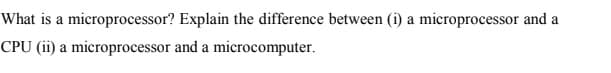 What is a microprocessor? Explain the difference between (i) a microprocessor and a
CPU (ii) a microprocessor and a microcomputer.
