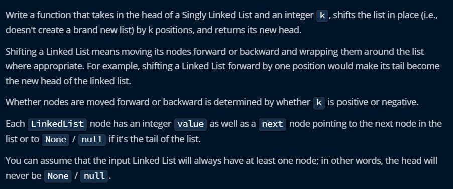 Write a function that takes in the head of a Singly Linked List and an integer k, shifts the list in place (i.e.,
doesn't create a brand new list) by k positions, and returns its new head.
Shifting a Linked List means moving its nodes forward or backward and wrapping them around the list
where appropriate. For example, shifting a Linked List forward by one position would make its tail become
the new head of the linked list.
Whether nodes are moved forward or backward is determined by whether k is positive or negative.
Each LinkedList node has an integer value as well as a next node pointing to the next node in the
list or to None / null if it's the tail of the list.
You can assume that the input Linked List will always have at least one node; in other words, the head will
never be None / null.
