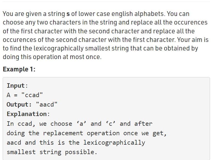 You are given a string s of lower case english alphabets. You can
choose any two characters in the string and replace all the occurences
of the first character with the second character and replace all the
occurences of the second character with the first character. Your aim is
to find the lexicographically smallest string that can be obtained by
doing this operation at most once.
Example 1:
Input:
A = "ccad"
Output: "aacd"
Explanation:
In ccad, we choose 'a' and 'c' and after
doing the replacement operation once we get,
aacd and this is the lexicographically
smallest string possible.
