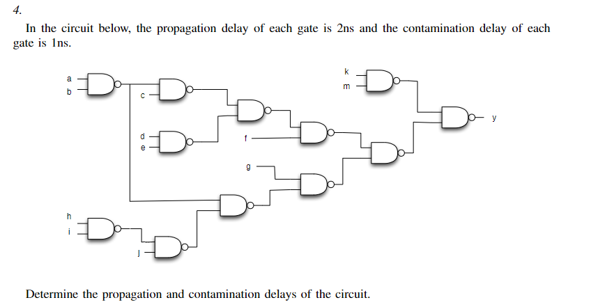 In the circuit below, the propagation delay of each gate is 2ns and the contamination delay of each
gate is 1ns.
4.
a
b
C
h
d
a)
g
k
m
Determine the propagation and contamination delays of the circuit.
y