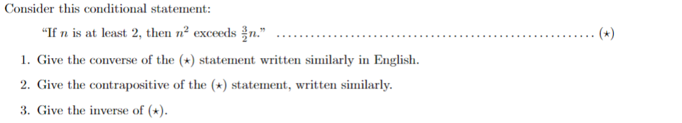 Consider this conditional statement:
"If n is at least 2, then n² exceeds n."
1. Give the converse of the (*) statement written similarly in English.
2. Give the contrapositive of the (*) statement, written similarly.
3. Give the inverse of (*).