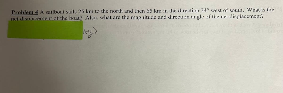 Problem 4 A sailboat sails 25 km to the north and then 65 km in the direction 34° west of south. What is the
net displacement of the boat? Also, what are the magnitude and direction angle of the net displacement?
Ay>
1 msicpe